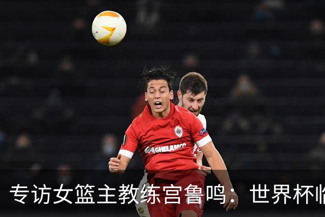 专访女篮主教练宫鲁鸣：世界杯临近，队伍正逐渐成形