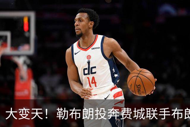 大变天！勒布朗投奔费城联手布朗，新赛季东部各队实力全解析