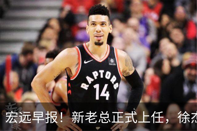 宏远早报！新老总正式上任，徐杰交易新消息，周鹏回归当助教