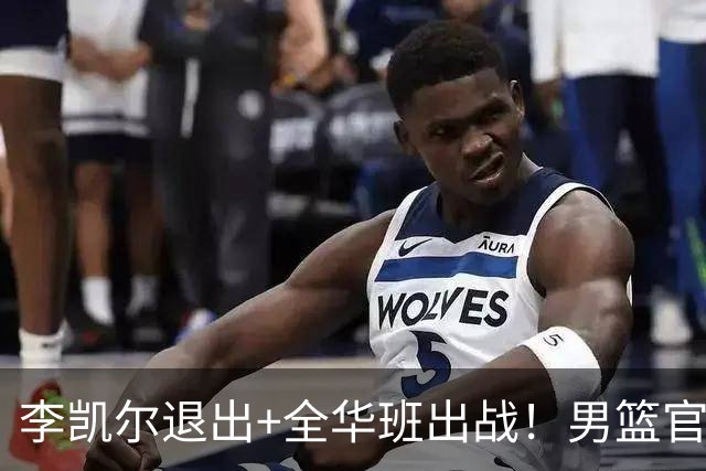 李凯尔退出+全华班出战！男篮官宣重要决定，杨瀚森恐成最后希望